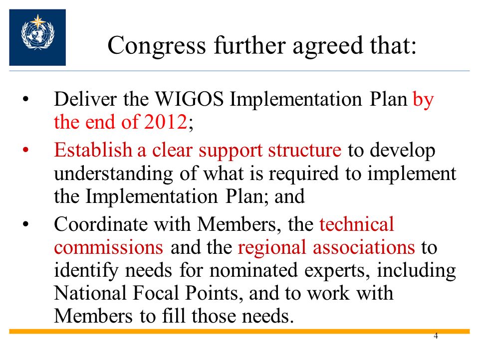 4 Congress further agreed that: Deliver the WIGOS Implementation Plan by the end of 2012; Establish a clear support structure to develop understanding of what is required to implement the Implementation Plan; and Coordinate with Members, the technical commissions and the regional associations to identify needs for nominated experts, including National Focal Points, and to work with Members to fill those needs.