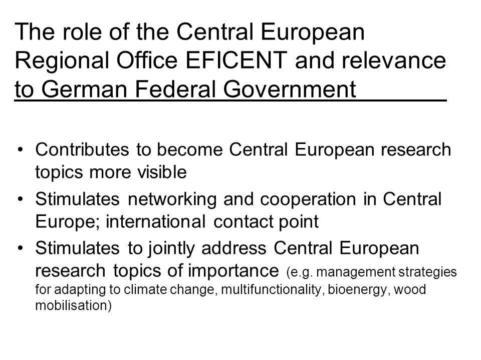 The role of the Central European Regional Office EFICENT and relevance to German Federal Government Contributes to become Central European research topics more visible Stimulates networking and cooperation in Central Europe; international contact point Stimulates to jointly address Central European research topics of importance (e.g.