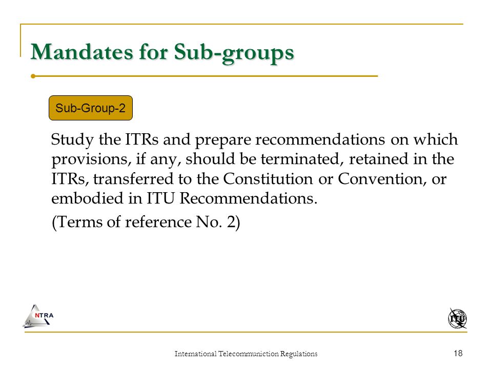 International Telecommuniction Regulations 18 Mandates for Sub-groups Study the ITRs and prepare recommendations on which provisions, if any, should be terminated, retained in the ITRs, transferred to the Constitution or Convention, or embodied in ITU Recommendations.