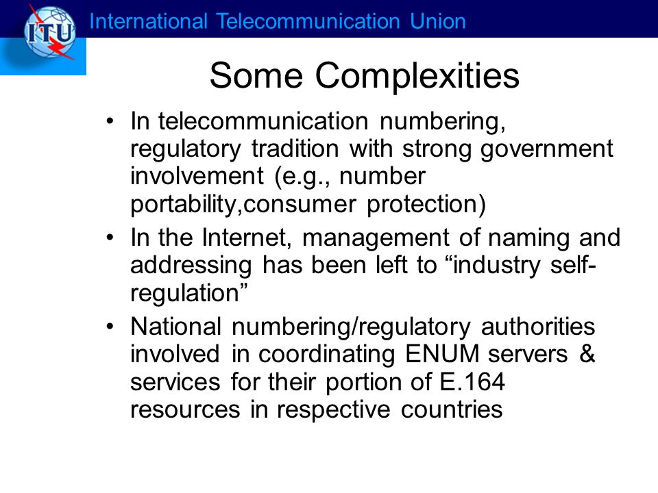 International Telecommunication Union Some Complexities In telecommunication numbering, regulatory tradition with strong government involvement (e.g., number portability,consumer protection) In the Internet, management of naming and addressing has been left to industry self- regulation National numbering/regulatory authorities involved in coordinating ENUM servers & services for their portion of E.164 resources in respective countries