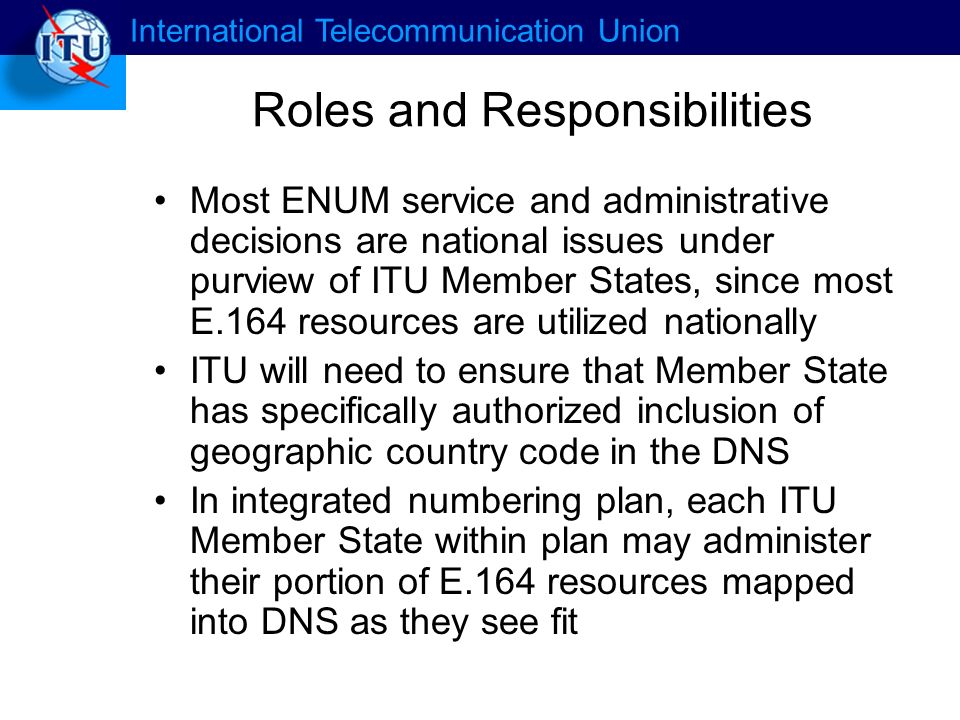 International Telecommunication Union Roles and Responsibilities Most ENUM service and administrative decisions are national issues under purview of ITU Member States, since most E.164 resources are utilized nationally ITU will need to ensure that Member State has specifically authorized inclusion of geographic country code in the DNS In integrated numbering plan, each ITU Member State within plan may administer their portion of E.164 resources mapped into DNS as they see fit