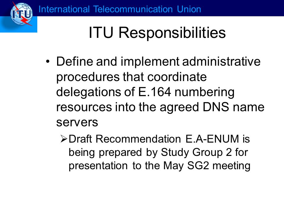 International Telecommunication Union ITU Responsibilities Define and implement administrative procedures that coordinate delegations of E.164 numbering resources into the agreed DNS name servers Draft Recommendation E.A-ENUM is being prepared by Study Group 2 for presentation to the May SG2 meeting