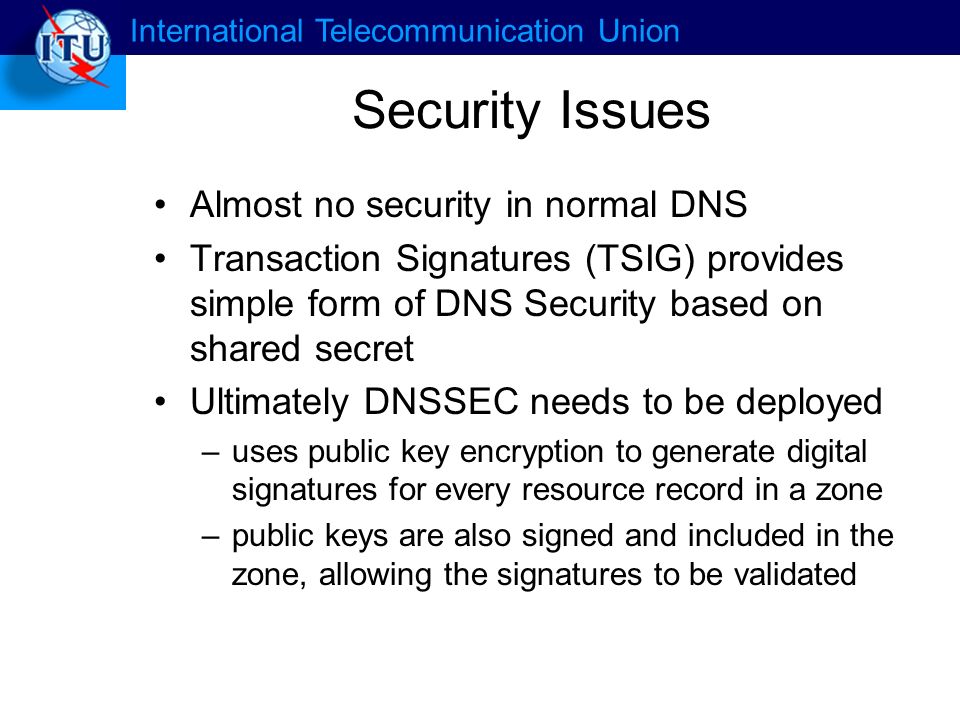 International Telecommunication Union Security Issues Almost no security in normal DNS Transaction Signatures (TSIG) provides simple form of DNS Security based on shared secret Ultimately DNSSEC needs to be deployed –uses public key encryption to generate digital signatures for every resource record in a zone –public keys are also signed and included in the zone, allowing the signatures to be validated