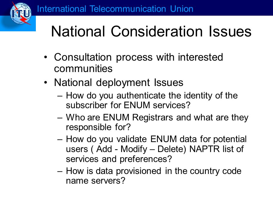 International Telecommunication Union National Consideration Issues Consultation process with interested communities National deployment Issues –How do you authenticate the identity of the subscriber for ENUM services.