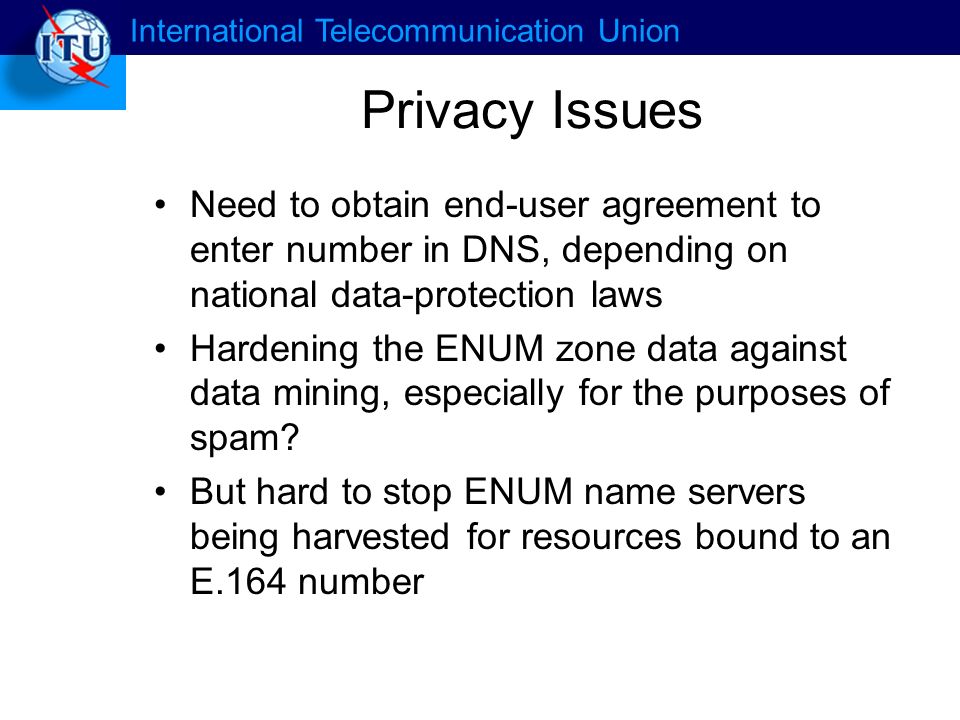International Telecommunication Union Privacy Issues Need to obtain end-user agreement to enter number in DNS, depending on national data-protection laws Hardening the ENUM zone data against data mining, especially for the purposes of spam.