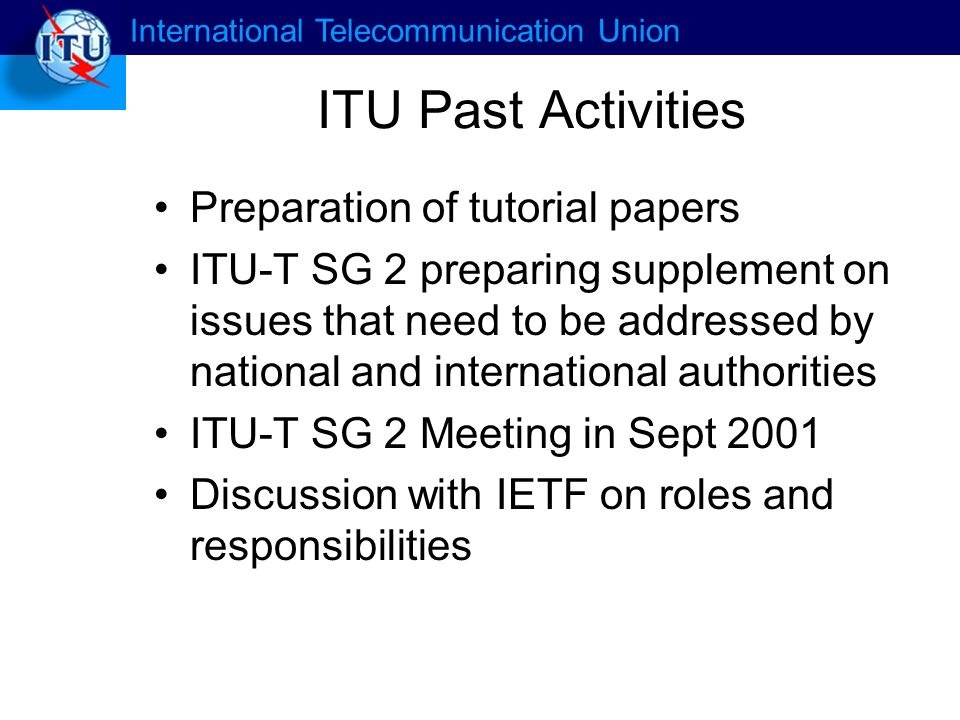 International Telecommunication Union ITU Past Activities Preparation of tutorial papers ITU-T SG 2 preparing supplement on issues that need to be addressed by national and international authorities ITU-T SG 2 Meeting in Sept 2001 Discussion with IETF on roles and responsibilities