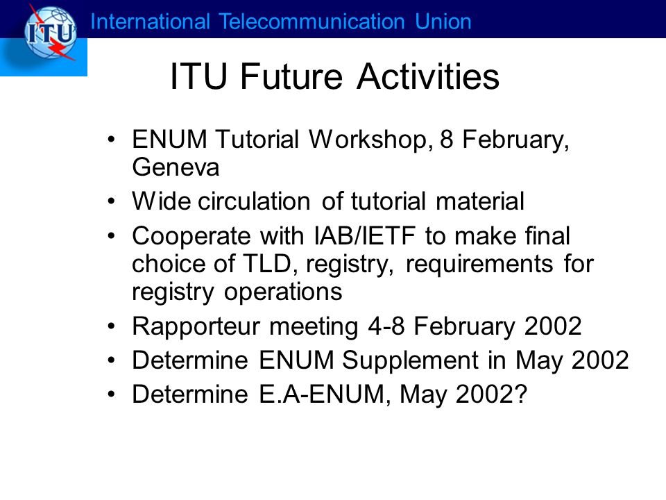 International Telecommunication Union ITU Future Activities ENUM Tutorial Workshop, 8 February, Geneva Wide circulation of tutorial material Cooperate with IAB/IETF to make final choice of TLD, registry, requirements for registry operations Rapporteur meeting 4-8 February 2002 Determine ENUM Supplement in May 2002 Determine E.A-ENUM, May 2002