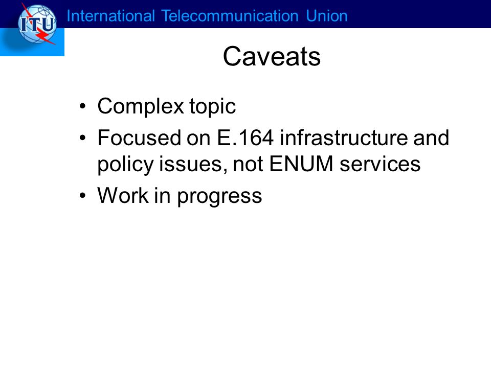 International Telecommunication Union Caveats Complex topic Focused on E.164 infrastructure and policy issues, not ENUM services Work in progress