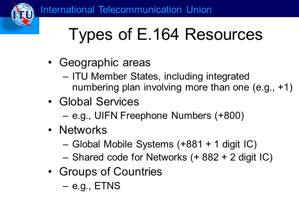 International Telecommunication Union Types of E.164 Resources Geographic areas –ITU Member States, including integrated numbering plan involving more than one (e.g., +1) Global Services –e.g., UIFN Freephone Numbers (+800) Networks –Global Mobile Systems ( digit IC) –Shared code for Networks ( digit IC) Groups of Countries –e.g., ETNS