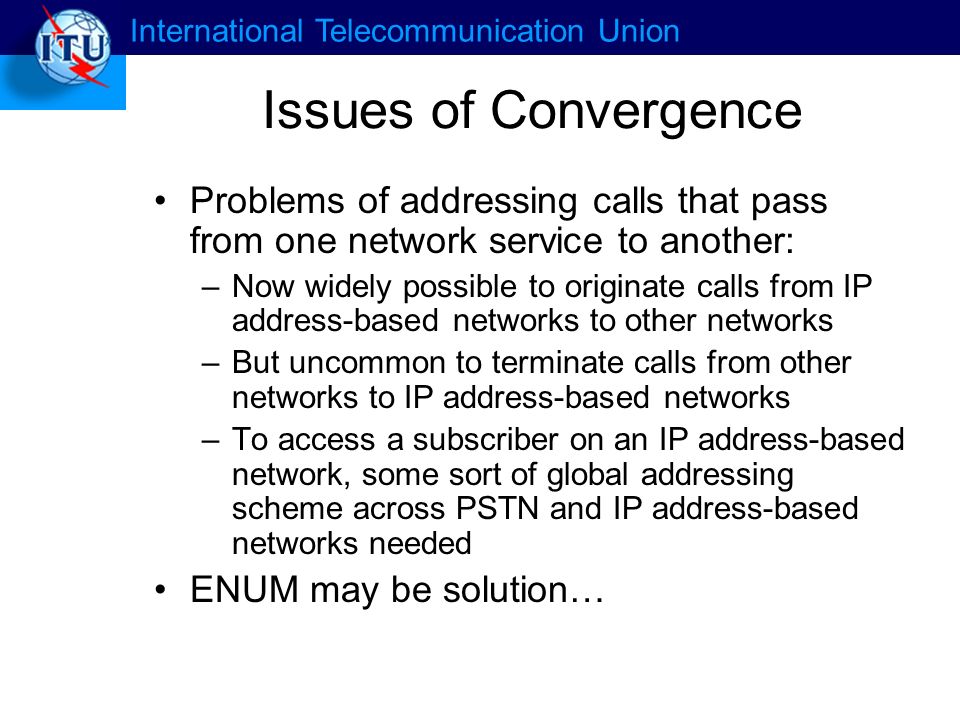 International Telecommunication Union Issues of Convergence Problems of addressing calls that pass from one network service to another: –Now widely possible to originate calls from IP address-based networks to other networks –But uncommon to terminate calls from other networks to IP address-based networks –To access a subscriber on an IP address-based network, some sort of global addressing scheme across PSTN and IP address-based networks needed ENUM may be solution…