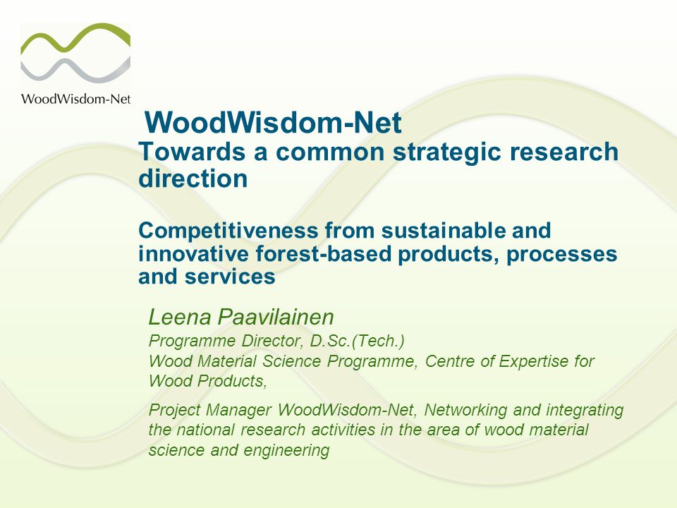 WoodWisdom-Net Towards a common strategic research direction Competitiveness from sustainable and innovative forest-based products, processes and services Leena Paavilainen Programme Director, D.Sc.(Tech.) Wood Material Science Programme, Centre of Expertise for Wood Products, Project Manager WoodWisdom-Net, Networking and integrating the national research activities in the area of wood material science and engineering
