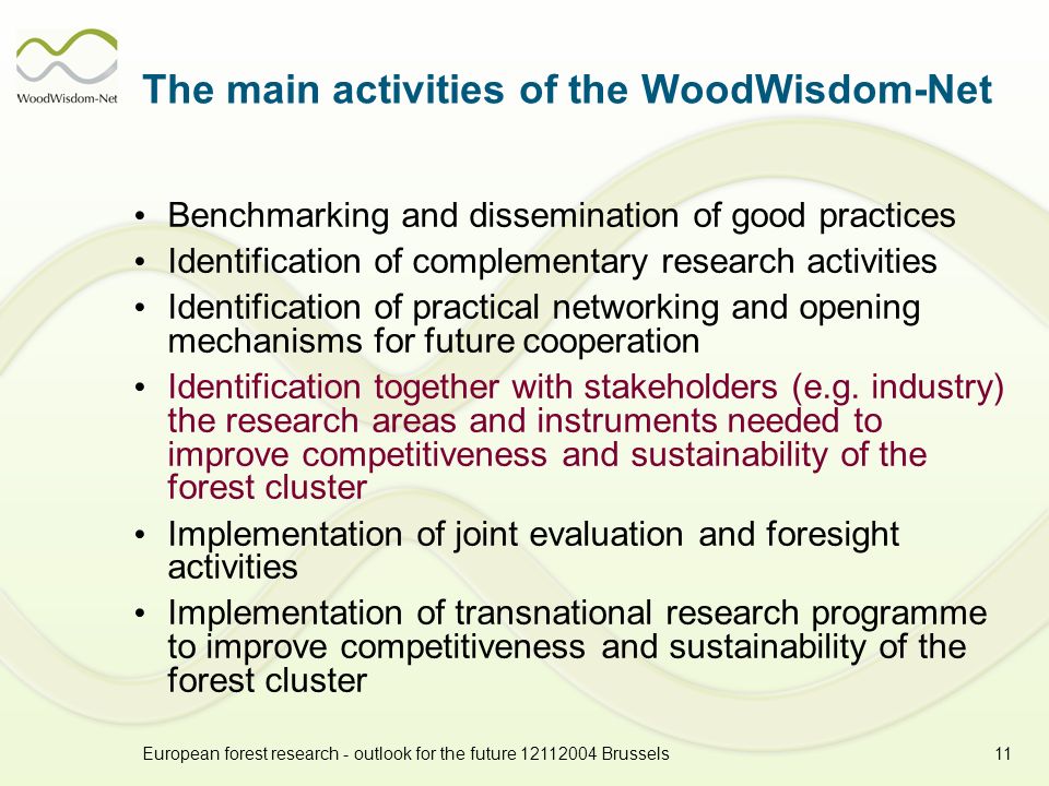 European forest research - outlook for the future Brussels11 The main activities of the WoodWisdom-Net Benchmarking and dissemination of good practices Identification of complementary research activities Identification of practical networking and opening mechanisms for future cooperation Identification together with stakeholders (e.g.