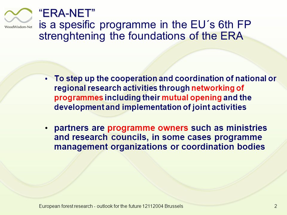 European forest research - outlook for the future Brussels2 ERA-NETERA-NET is a spesific programme in the EU´s 6th FP strenghtening the foundations of the ERA To step up the cooperation and coordination of national or regional research activities through networking of programmes including their mutual opening and the development and implementation of joint activities partners are programme owners such as ministries and research councils, in some cases programme management organizations or coordination bodies