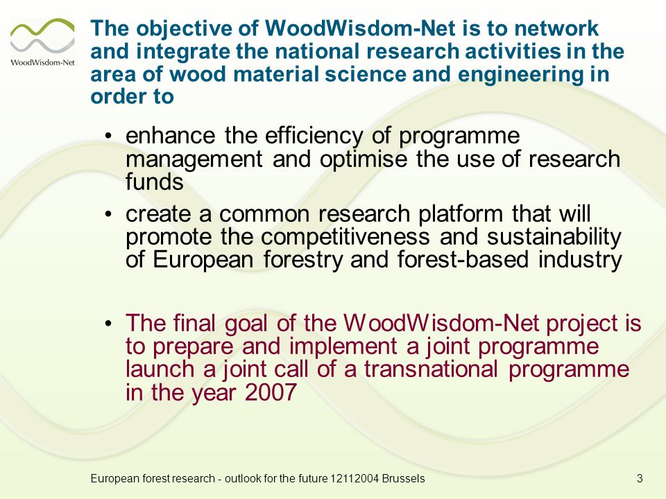 European forest research - outlook for the future Brussels3 The objective of WoodWisdom-Net is to network and integrate the national research activities in the area of wood material science and engineering in order to enhance the efficiency of programme management and optimise the use of research funds create a common research platform that will promote the competitiveness and sustainability of European forestry and forest-based industry The final goal of the WoodWisdom-Net project is to prepare and implement a joint programme launch a joint call of a transnational programme in the year 2007