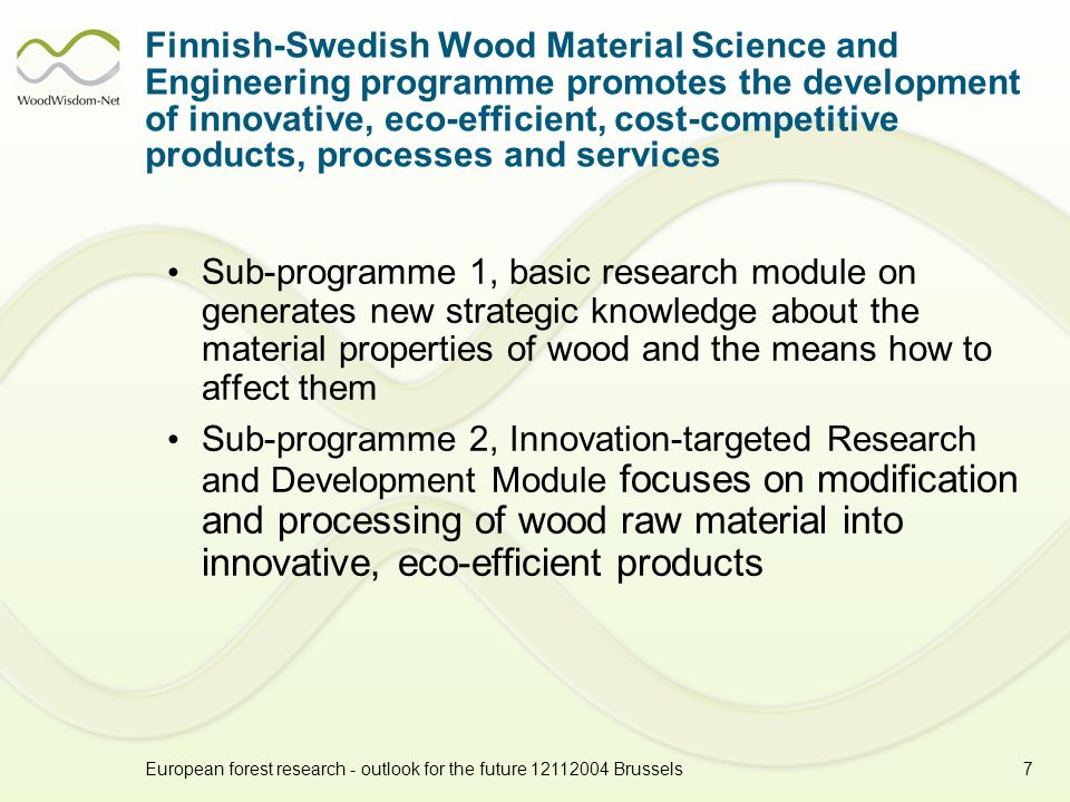 European forest research - outlook for the future Brussels7 Finnish-Swedish Wood Material Science and Engineering programme promotes the development of innovative, eco-efficient, cost-competitive products, processes and services Sub-programme 1, basic research module on generates new strategic knowledge about the material properties of wood and the means how to affect them Sub-programme 2, Innovation-targeted Research and Development Module focuses on modification and processing of wood raw material into innovative, eco-efficient products