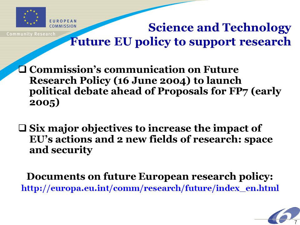 7 Science and Technology Future EU policy to support research Commissions communication on Future Research Policy (16 June 2004) to launch political debate ahead of Proposals for FP7 (early 2005) Six major objectives to increase the impact of EUs actions and 2 new fields of research: space and security Documents on future European research policy: