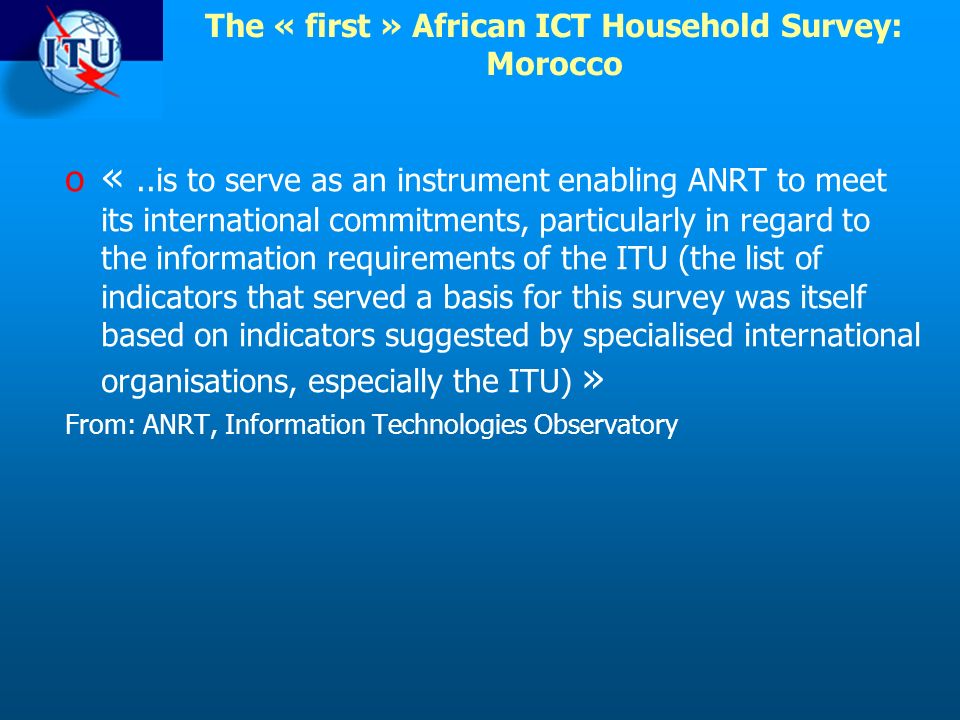 The « first » African ICT Household Survey: Morocco o «..is to serve as an instrument enabling ANRT to meet its international commitments, particularly in regard to the information requirements of the ITU (the list of indicators that served a basis for this survey was itself based on indicators suggested by specialised international organisations, especially the ITU) » From: ANRT, Information Technologies Observatory