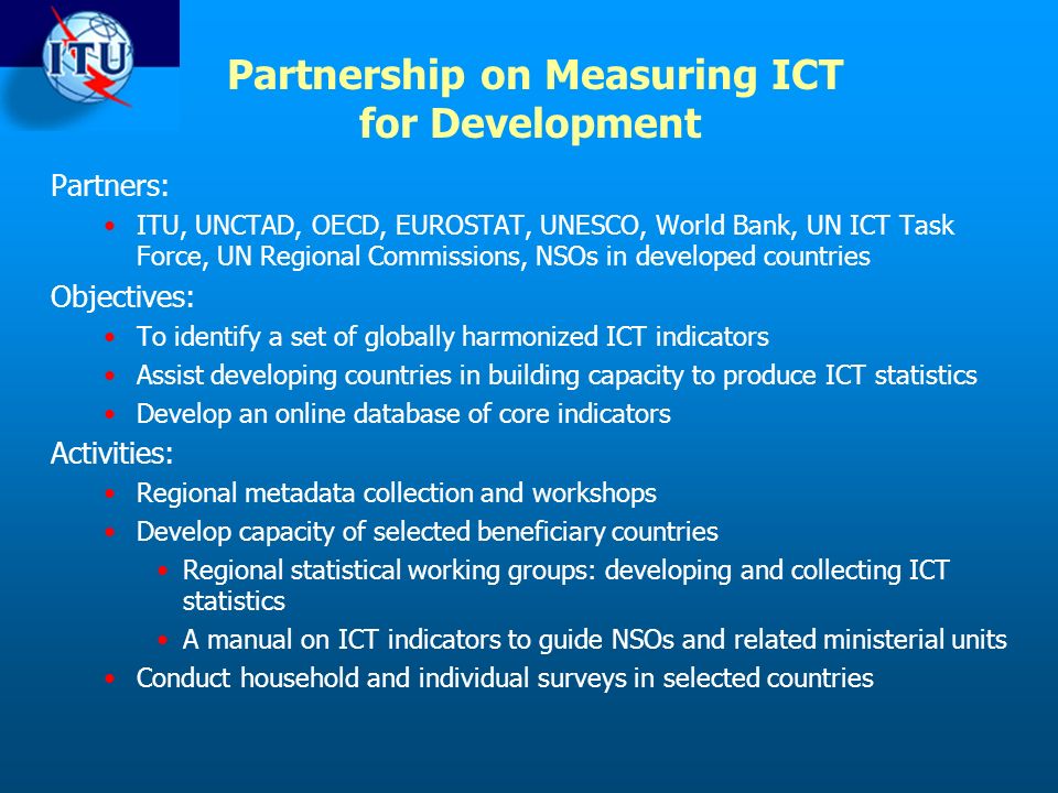 Partners: ITU, UNCTAD, OECD, EUROSTAT, UNESCO, World Bank, UN ICT Task Force, UN Regional Commissions, NSOs in developed countries Objectives: To identify a set of globally harmonized ICT indicators Assist developing countries in building capacity to produce ICT statistics Develop an online database of core indicators Activities: Regional metadata collection and workshops Develop capacity of selected beneficiary countries Regional statistical working groups: developing and collecting ICT statistics A manual on ICT indicators to guide NSOs and related ministerial units Conduct household and individual surveys in selected countries Partnership on Measuring ICT for Development