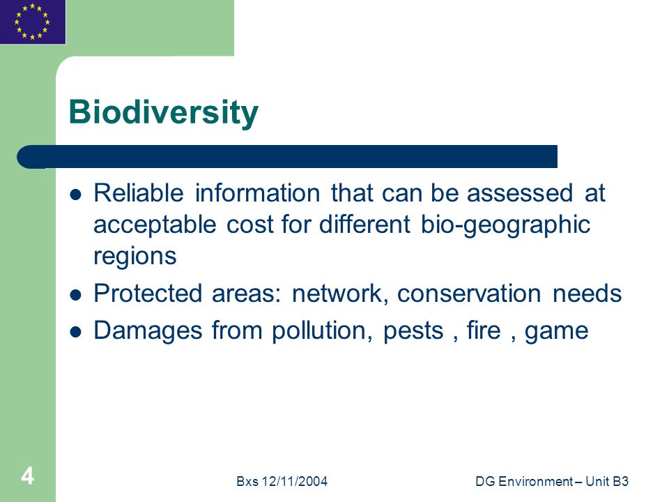 Bxs 12/11/2004DG Environment – Unit B3 4 Biodiversity Reliable information that can be assessed at acceptable cost for different bio-geographic regions Protected areas: network, conservation needs Damages from pollution, pests, fire, game