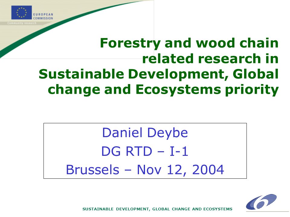 SUSTAINABLE DEVELOPMENT, GLOBAL CHANGE AND ECOSYSTEMS Forestry and wood chain related research in Sustainable Development, Global change and Ecosystems priority Daniel Deybe DG RTD – I-1 Brussels – Nov 12, 2004