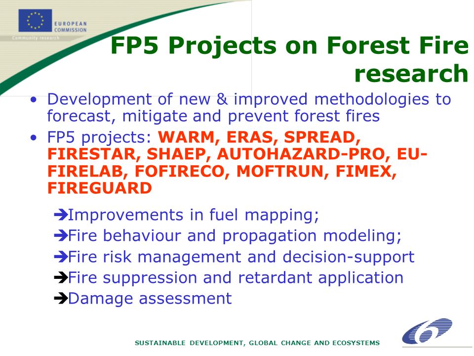 SUSTAINABLE DEVELOPMENT, GLOBAL CHANGE AND ECOSYSTEMS Development of new & improved methodologies to forecast, mitigate and prevent forest fires FP5 projects: WARM, ERAS, SPREAD, FIRESTAR, SHAEP, AUTOHAZARD-PRO, EU- FIRELAB, FOFIRECO, MOFTRUN, FIMEX, FIREGUARD èImprovements in fuel mapping; èFire behaviour and propagation modeling; èFire risk management and decision-support èFire suppression and retardant application èDamage assessment FP5 Projects on Forest Fire research