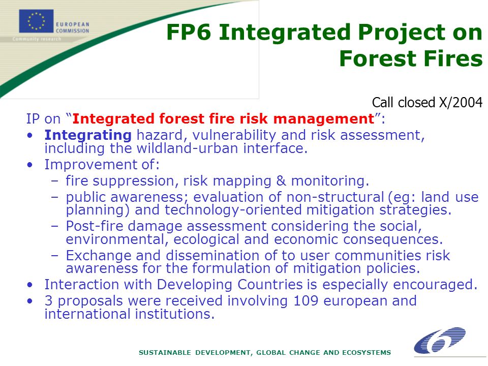 SUSTAINABLE DEVELOPMENT, GLOBAL CHANGE AND ECOSYSTEMS FP6 Integrated Project on Forest Fires Call closed X/2004 IP on Integrated forest fire risk management: Integrating hazard, vulnerability and risk assessment, including the wildland-urban interface.