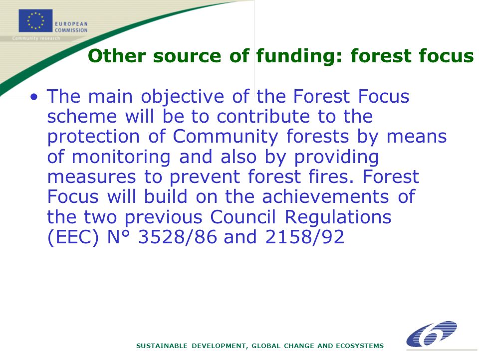 SUSTAINABLE DEVELOPMENT, GLOBAL CHANGE AND ECOSYSTEMS Other source of funding: forest focus The main objective of the Forest Focus scheme will be to contribute to the protection of Community forests by means of monitoring and also by providing measures to prevent forest fires.