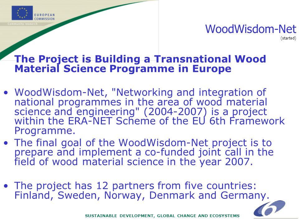SUSTAINABLE DEVELOPMENT, GLOBAL CHANGE AND ECOSYSTEMS WoodWisdom-Net (started) The Project is Building a Transnational Wood Material Science Programme in Europe WoodWisdom-Net, Networking and integration of national programmes in the area of wood material science and engineering ( ) is a project within the ERA-NET Scheme of the EU 6th Framework Programme.