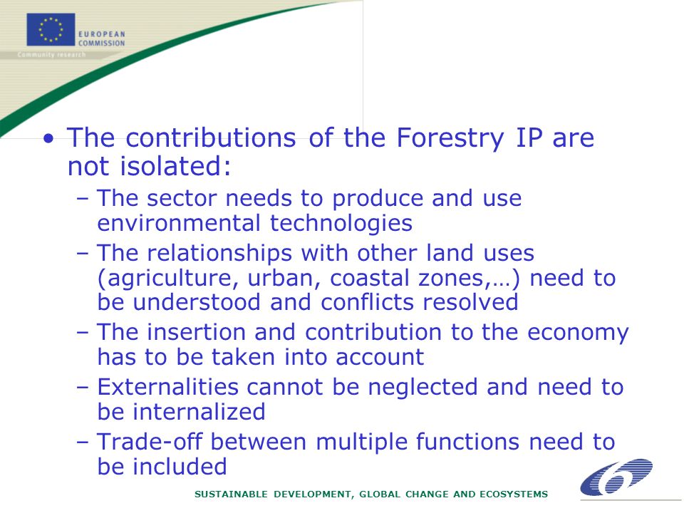 SUSTAINABLE DEVELOPMENT, GLOBAL CHANGE AND ECOSYSTEMS The contributions of the Forestry IP are not isolated: –The sector needs to produce and use environmental technologies –The relationships with other land uses (agriculture, urban, coastal zones,…) need to be understood and conflicts resolved –The insertion and contribution to the economy has to be taken into account –Externalities cannot be neglected and need to be internalized –Trade-off between multiple functions need to be included