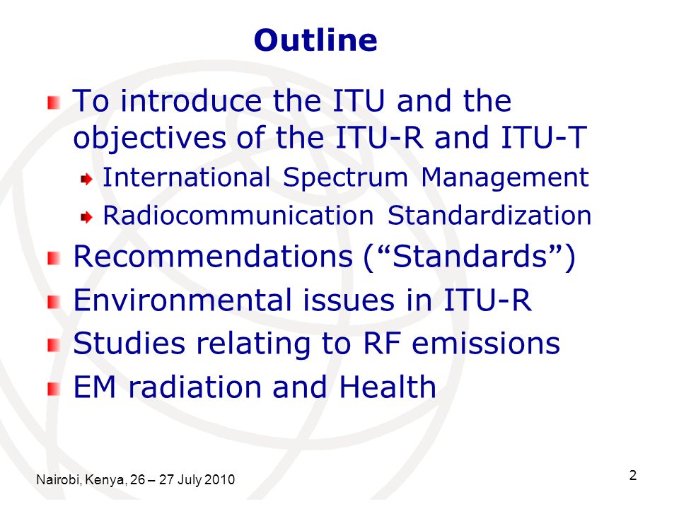 Nairobi, Kenya, 26 – 27 July To introduce the ITU and the objectives of the ITU-R and ITU-T International Spectrum Management Radiocommunication Standardization Recommendations ( Standards ) Environmental issues in ITU-R Studies relating to RF emissions EM radiation and Health Outline
