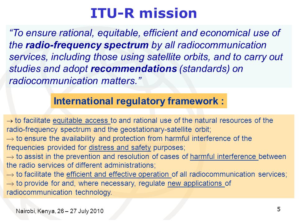 Nairobi, Kenya, 26 – 27 July ITU-R mission To ensure rational, equitable, efficient and economical use of the radio-frequency spectrum by all radiocommunication services, including those using satellite orbits, and to carry out studies and adopt recommendations (standards) on radiocommunication matters.
