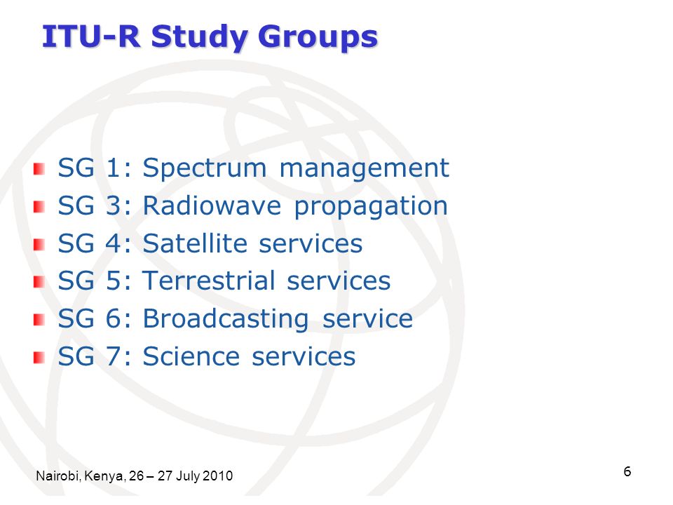 Nairobi, Kenya, 26 – 27 July ITU-R Study Groups SG 1: Spectrum management SG 3: Radiowave propagation SG 4: Satellite services SG 5: Terrestrial services SG 6: Broadcasting service SG 7: Science services