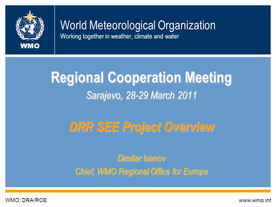 World Meteorological Organization Working together in weather, climate and water Regional Cooperation Meeting Sarajevo, March 2011 DRR SEE Project Overview Dimitar Ivanov Chief, WMO Regional Office for Europe WMO; DRA/ROEwww.wmo.int WMO
