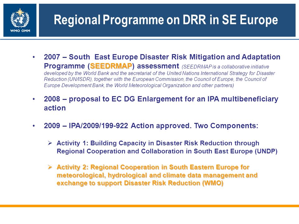 SEEDRMAP2007 – South East Europe Disaster Risk Mitigation and Adaptation Programme (SEEDRMAP) assessment (SEEDRMAP is a collaborative initiative developed by the World Bank and the secretariat of the United Nations International Strategy for Disaster Reduction (UN/ISDR), together with the European Commission, the Council of Europe, the Council of Europe Development Bank, the World Meteorological Organization and other partners) 2008 – proposal to EC DG Enlargement for an IPA multibeneficiary action 2009 – IPA/2009/ Action approved.