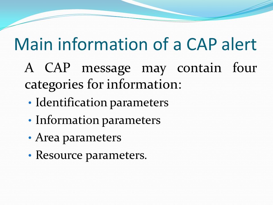 Main information of a CAP alert A CAP message may contain four categories for information: Identification parameters Information parameters Area parameters Resource parameters.