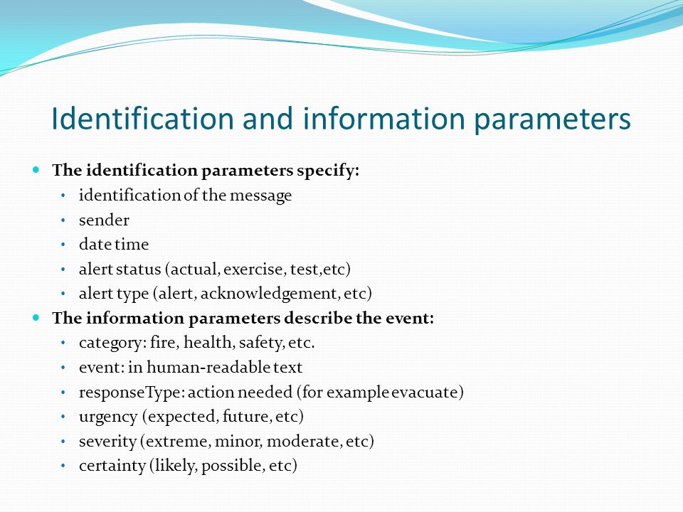Identification and information parameters The identification parameters specify: identification of the message sender date time alert status (actual, exercise, test,etc) alert type (alert, acknowledgement, etc) The information parameters describe the event: category: fire, health, safety, etc.