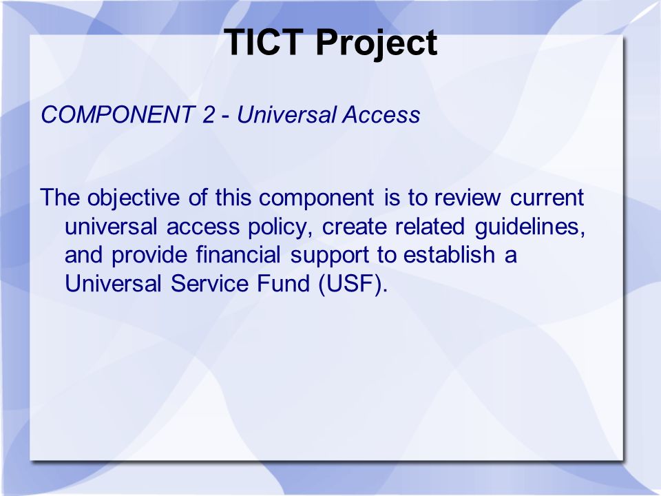 TICT Project COMPONENT 2 - Universal Access The objective of this component is to review current universal access policy, create related guidelines, and provide financial support to establish a Universal Service Fund (USF).