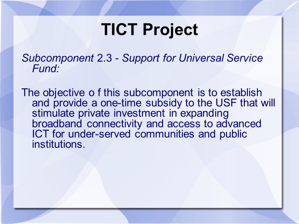 TICT Project Subcomponent Support for Universal Service Fund: The objective o f this subcomponent is to establish and provide a one-time subsidy to the USF that will stimulate private investment in expanding broadband connectivity and access to advanced ICT for under-served communities and public institutions.