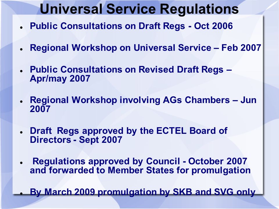 Universal Service Regulations Public Consultations on Draft Regs - Oct 2006 Regional Workshop on Universal Service – Feb 2007 Public Consultations on Revised Draft Regs – Apr/may 2007 Regional Workshop involving AGs Chambers – Jun 2007 Draft Regs approved by the ECTEL Board of Directors - Sept 2007 Regulations approved by Council - October 2007 and forwarded to Member States for promulgation By March 2009 promulgation by SKB and SVG only