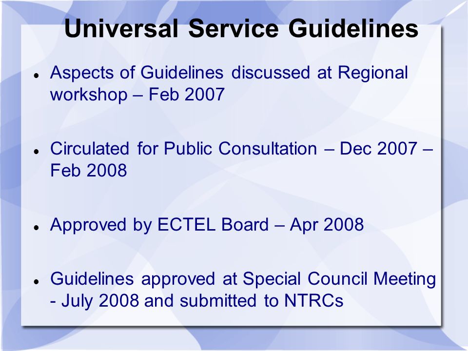 Universal Service Guidelines Aspects of Guidelines discussed at Regional workshop – Feb 2007 Circulated for Public Consultation – Dec 2007 – Feb 2008 Approved by ECTEL Board – Apr 2008 Guidelines approved at Special Council Meeting - July 2008 and submitted to NTRCs