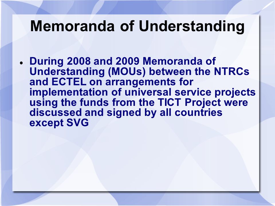 Memoranda of Understanding During 2008 and 2009 Memoranda of Understanding (MOUs) between the NTRCs and ECTEL on arrangements for implementation of universal service projects using the funds from the TICT Project were discussed and signed by all countries except SVG