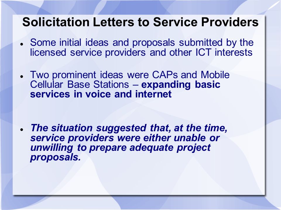 Solicitation Letters to Service Providers Some initial ideas and proposals submitted by the licensed service providers and other ICT interests Two prominent ideas were CAPs and Mobile Cellular Base Stations – expanding basic services in voice and internet The situation suggested that, at the time, service providers were either unable or unwilling to prepare adequate project proposals.