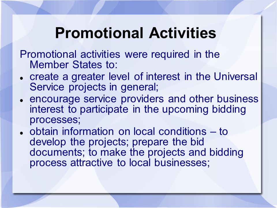 Promotional Activities Promotional activities were required in the Member States to: create a greater level of interest in the Universal Service projects in general; encourage service providers and other business interest to participate in the upcoming bidding processes; obtain information on local conditions – to develop the projects; prepare the bid documents; to make the projects and bidding process attractive to local businesses;