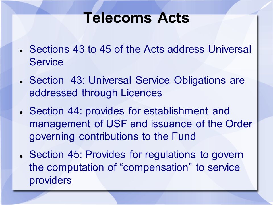 Telecoms Acts Sections 43 to 45 of the Acts address Universal Service Section 43: Universal Service Obligations are addressed through Licences Section 44: provides for establishment and management of USF and issuance of the Order governing contributions to the Fund Section 45: Provides for regulations to govern the computation of compensation to service providers