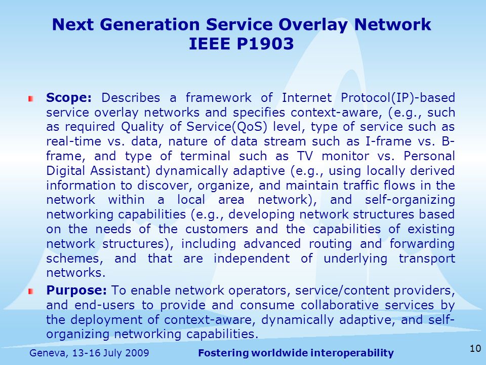 Fostering worldwide interoperability Next Generation Service Overlay Network IEEE P1903 Scope: Describes a framework of Internet Protocol(IP)-based service overlay networks and specifies context-aware, (e.g., such as required Quality of Service(QoS) level, type of service such as real-time vs.