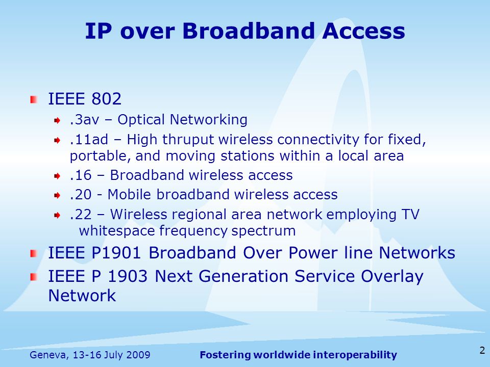 Fostering worldwide interoperability IP over Broadband Access IEEE 802.3av – Optical Networking.11ad – High thruput wireless connectivity for fixed, portable, and moving stations within a local area.16 – Broadband wireless access.20 - Mobile broadband wireless access.22 – Wireless regional area network employing TV whitespace frequency spectrum IEEE P1901 Broadband Over Power line Networks IEEE P 1903 Next Generation Service Overlay Network 2 Geneva, July 2009