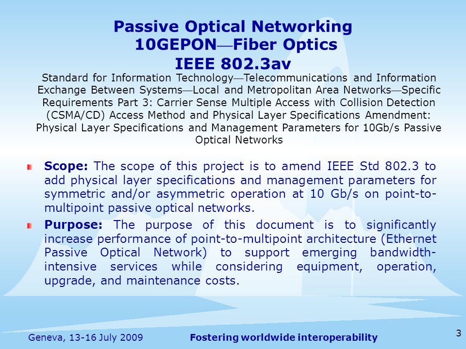 Fostering worldwide interoperability Passive Optical Networking 10GEPON Fiber Optics IEEE 802.3av 3 Geneva, July 2009 Standard for Information Technology Telecommunications and Information Exchange Between Systems Local and Metropolitan Area Networks Specific Requirements Part 3: Carrier Sense Multiple Access with Collision Detection (CSMA/CD) Access Method and Physical Layer Specifications Amendment: Physical Layer Specifications and Management Parameters for 10Gb/s Passive Optical Networks Scope: The scope of this project is to amend IEEE Std to add physical layer specifications and management parameters for symmetric and/or asymmetric operation at 10 Gb/s on point-to- multipoint passive optical networks.
