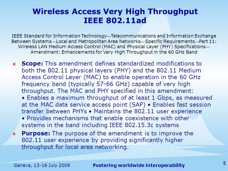 Fostering worldwide interoperability Wireless Access Very High Throughput IEEE ad Scope: This amendment defines standardized modifications to both the physical layers (PHY) and the Medium Access Control Layer (MAC) to enable operation in the 60 GHz frequency band (typically GHz) capable of very high throughput.