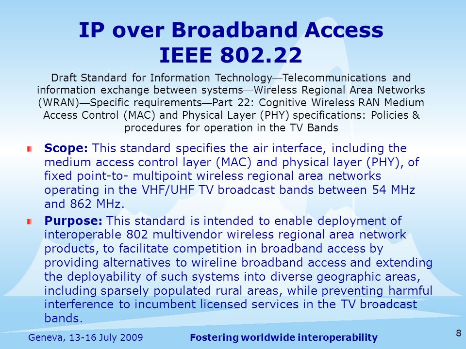 Fostering worldwide interoperability IP over Broadband Access IEEE Scope: This standard specifies the air interface, including the medium access control layer (MAC) and physical layer (PHY), of fixed point-to- multipoint wireless regional area networks operating in the VHF/UHF TV broadcast bands between 54 MHz and 862 MHz.