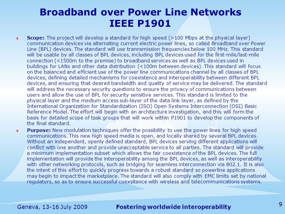 Fostering worldwide interoperability Broadband over Power Line Networks IEEE P1901 Scope: The project will develop a standard for high speed (>100 Mbps at the physical layer) communication devices via alternating current electric power lines, so called Broadband over Power Line (BPL) devices.